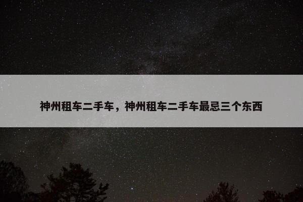 神州租车二手车，神州租车二手车最忌三个东西