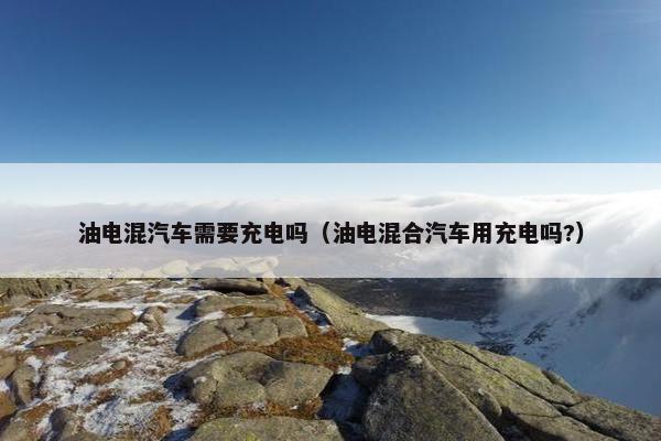 油电混汽车需要充电吗（油电混合汽车用充电吗?）