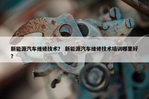 新能源汽车维修技术？ 新能源汽车维修技术培训哪里好？