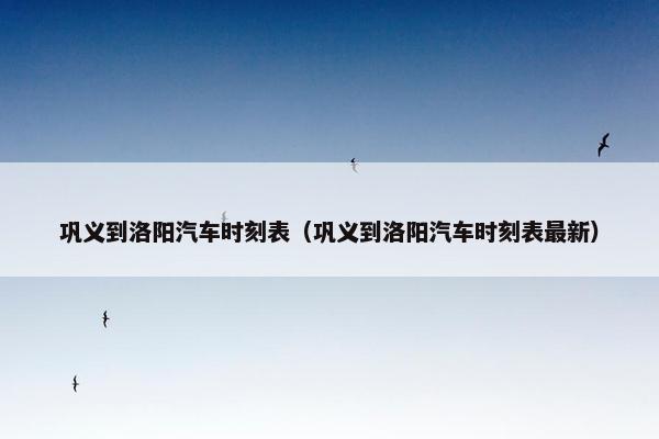 巩义到洛阳汽车时刻表（巩义到洛阳汽车时刻表最新）