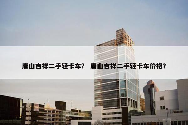 唐山吉祥二手轻卡车？ 唐山吉祥二手轻卡车价格？