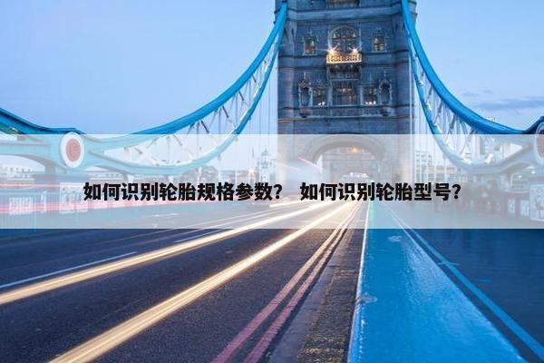 如何识别轮胎规格参数？ 如何识别轮胎型号？