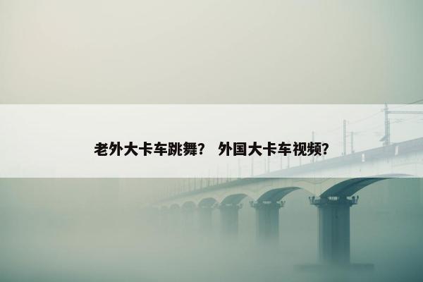 老外大卡车跳舞？ 外国大卡车视频？