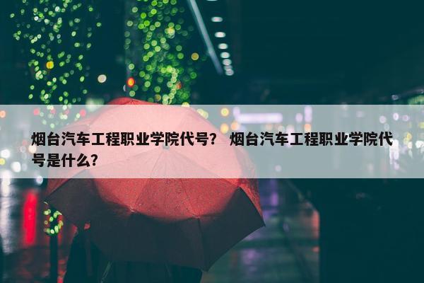 烟台汽车工程职业学院代号？ 烟台汽车工程职业学院代号是什么？
