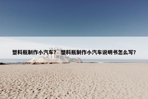 塑料瓶制作小汽车？ 塑料瓶制作小汽车说明书怎么写？