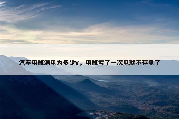 汽车电瓶满电为多少v，电瓶亏了一次电就不存电了