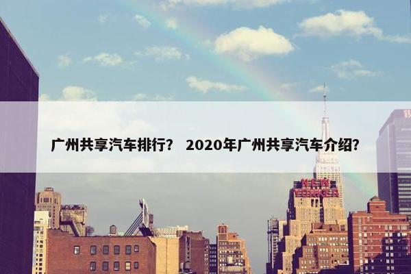 广州共享汽车排行？ 2020年广州共享汽车介绍？