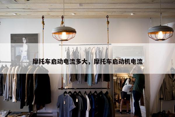 摩托车启动电流多大，摩托车启动机电流