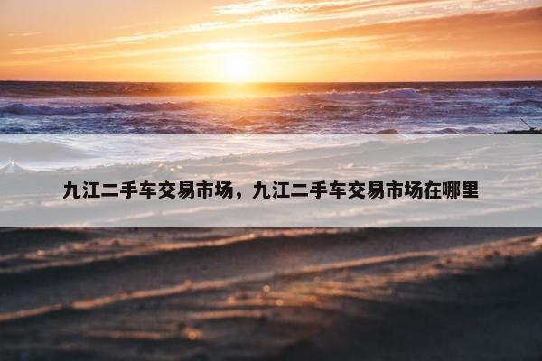 九江二手车交易市场，九江二手车交易市场在哪里