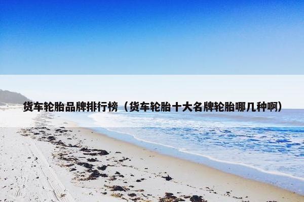 货车轮胎品牌排行榜（货车轮胎十大名牌轮胎哪几种啊）