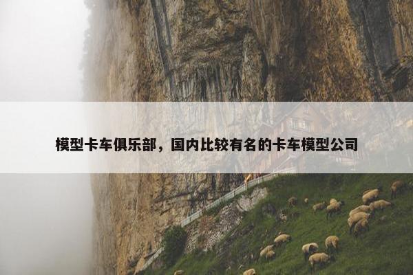 模型卡车俱乐部，国内比较有名的卡车模型公司