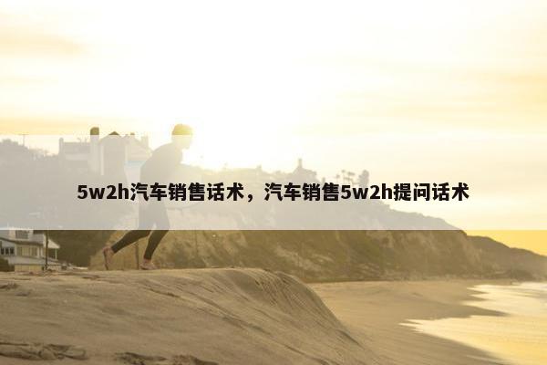 5w2h汽车销售话术，汽车销售5w2h提问话术