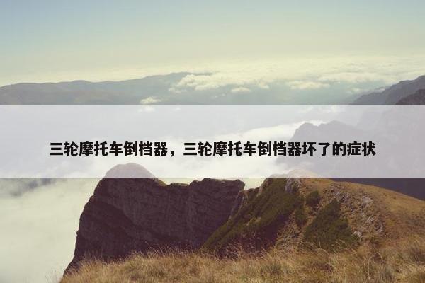 三轮摩托车倒档器，三轮摩托车倒档器坏了的症状