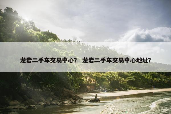 龙岩二手车交易中心？ 龙岩二手车交易中心地址？