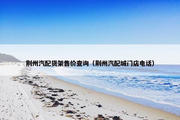 荆州汽配货架售价查询（荆州汽配城门店电话）