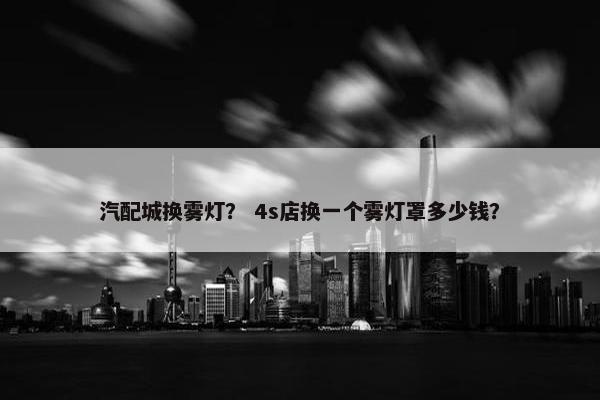 汽配城换雾灯？ 4s店换一个雾灯罩多少钱？
