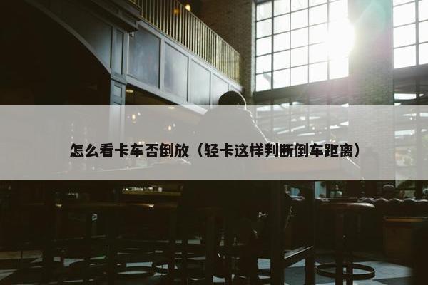 怎么看卡车否倒放（轻卡这样判断倒车距离）