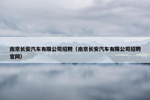 南京长安汽车有限公司招聘（南京长安汽车有限公司招聘官网）
