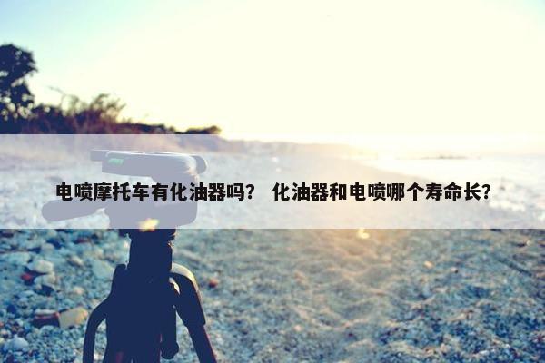 电喷摩托车有化油器吗？ 化油器和电喷哪个寿命长？