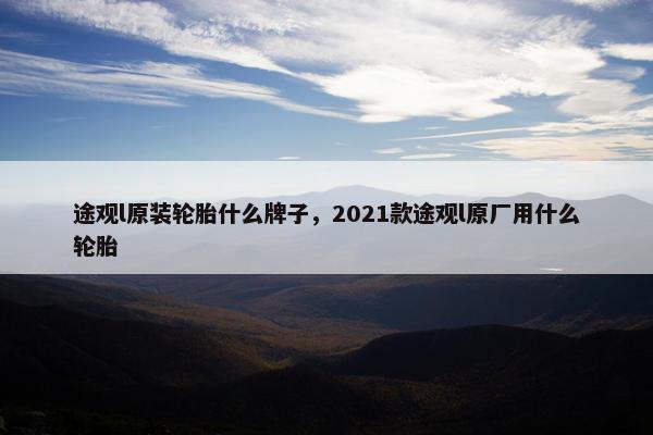 途观l原装轮胎什么牌子，2021款途观l原厂用什么轮胎