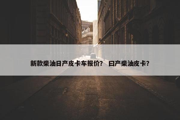 新款柴油日产皮卡车报价？ 曰产柴油皮卡？
