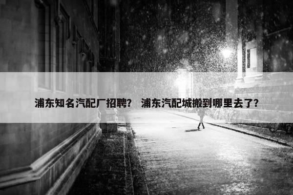 浦东知名汽配厂招聘？ 浦东汽配城搬到哪里去了？