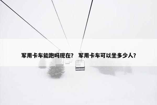 军用卡车能跑吗现在？ 军用卡车可以坐多少人？