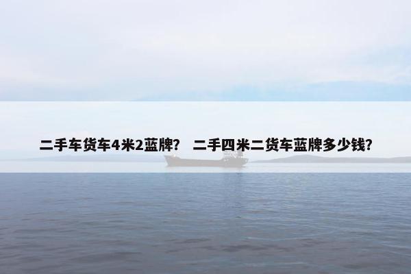 二手车货车4米2蓝牌？ 二手四米二货车蓝牌多少钱？