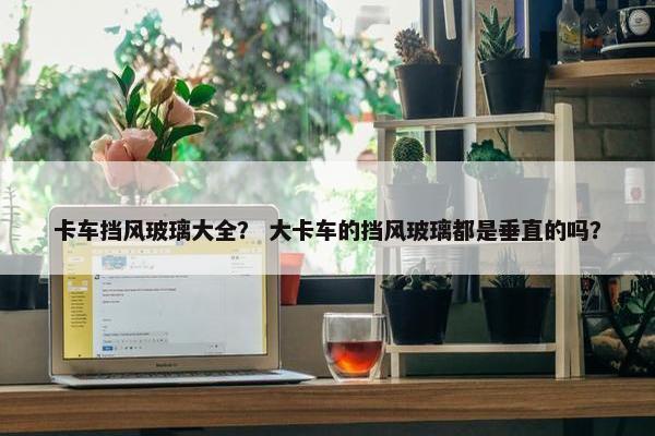 卡车挡风玻璃大全？ 大卡车的挡风玻璃都是垂直的吗？