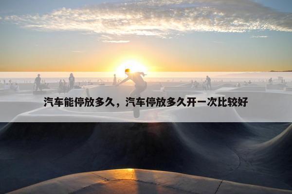 汽车能停放多久，汽车停放多久开一次比较好