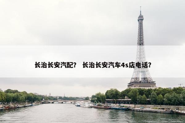 长治长安汽配？ 长治长安汽车4s店电话？