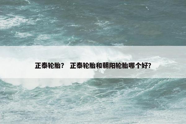 正泰轮胎？ 正泰轮胎和朝阳轮胎哪个好？