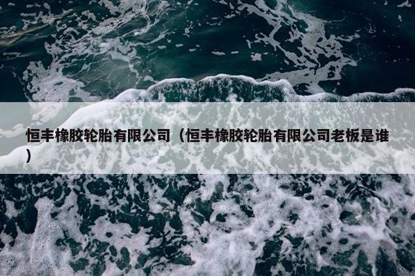 恒丰橡胶轮胎有限公司（恒丰橡胶轮胎有限公司老板是谁）