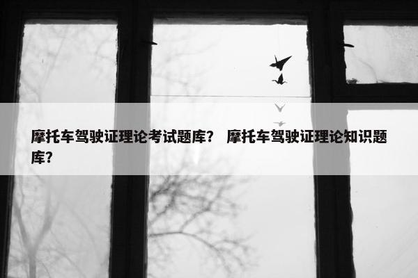 摩托车驾驶证理论考试题库？ 摩托车驾驶证理论知识题库？