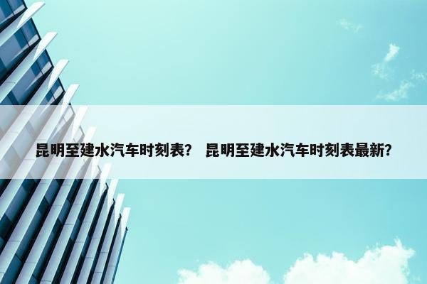 昆明至建水汽车时刻表？ 昆明至建水汽车时刻表最新？