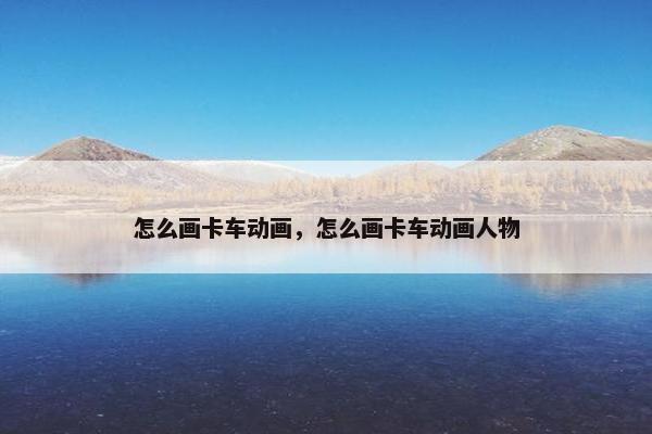 怎么画卡车动画，怎么画卡车动画人物