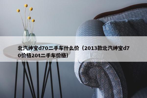 北汽绅宝d70二手车什么价（2013款北汽绅宝d70价格20t二手车价格）
