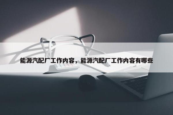 能源汽配厂工作内容，能源汽配厂工作内容有哪些