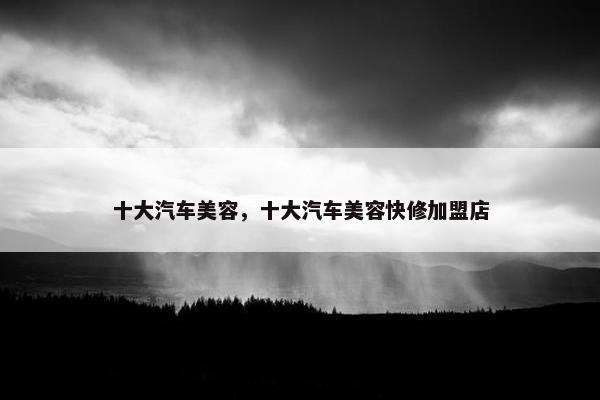 十大汽车美容，十大汽车美容快修加盟店