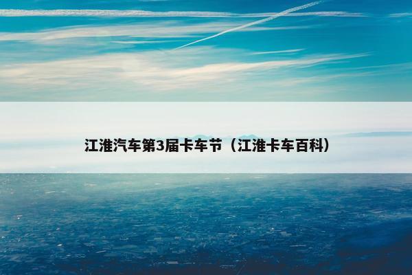 江淮汽车第3届卡车节（江淮卡车百科）