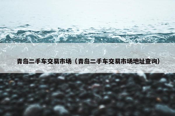 青岛二手车交易市场（青岛二手车交易市场地址查询）
