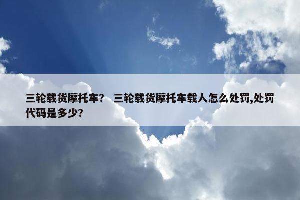 三轮载货摩托车？ 三轮载货摩托车载人怎么处罚,处罚代码是多少？