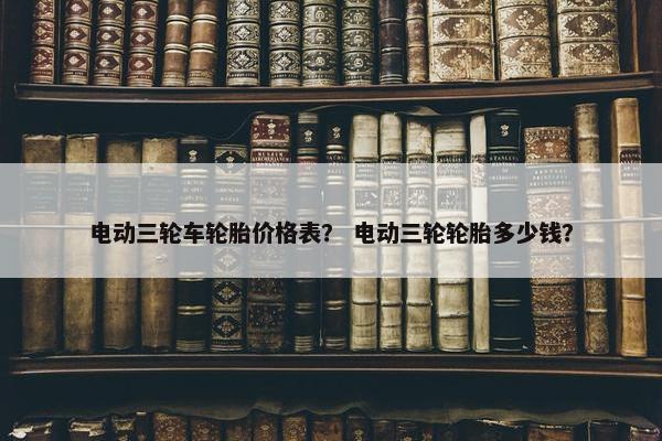 电动三轮车轮胎价格表？ 电动三轮轮胎多少钱？