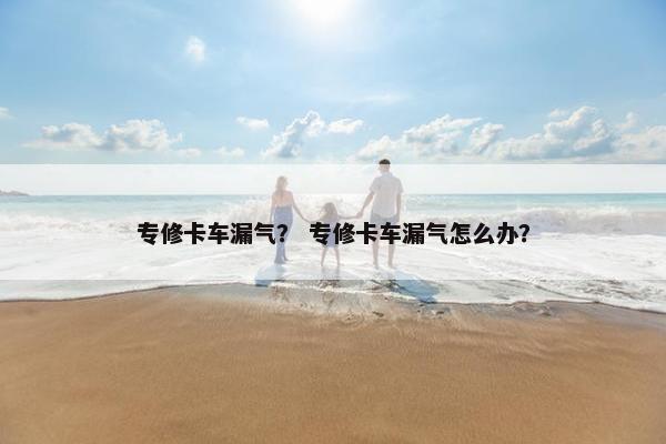 专修卡车漏气？ 专修卡车漏气怎么办？