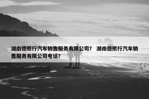 湖南德熙行汽车销售服务有限公司？ 湖南德熙行汽车销售服务有限公司电话？