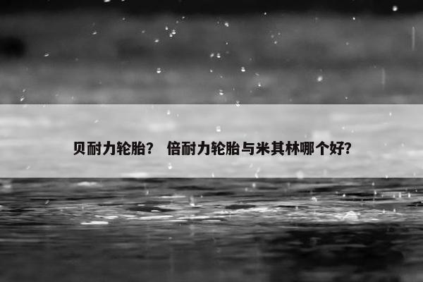 贝耐力轮胎？ 倍耐力轮胎与米其林哪个好？