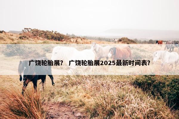 广饶轮胎展？ 广饶轮胎展2025最新时间表？