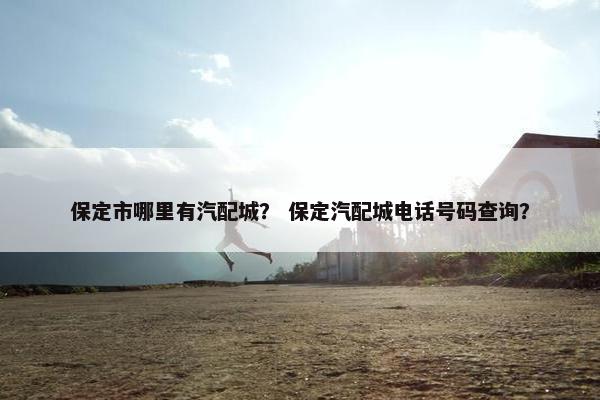 保定市哪里有汽配城？ 保定汽配城电话号码查询？