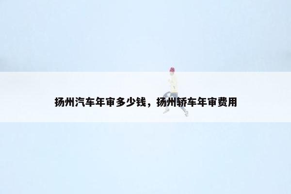 扬州汽车年审多少钱，扬州轿车年审费用