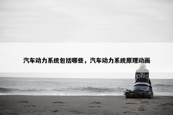 汽车动力系统包括哪些，汽车动力系统原理动画
